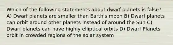 Which of the following statements about dwarf planets is false? A) Dwarf planets are smaller than Earth's moon B) Dwarf planets can orbit around other planets instead of around the Sun C) Dwarf planets can have highly elliptical orbits D) Dwarf Planets orbit in crowded regions of the solar system