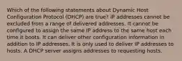 Which of the following statements about Dynamic Host Configuration Protocol (DHCP) are true? IP addresses cannot be excluded from a range of delivered addresses. It cannot be configured to assign the same IP address to the same host each time it boots. It can deliver other configuration information in addition to IP addresses. It is only used to deliver IP addresses to hosts. A DHCP server assigns addresses to requesting hosts.