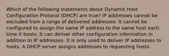 Which of the following statements about Dynamic Host Configuration Protocol (DHCP) are true? IP addresses cannot be excluded from a range of delivered addresses. It cannot be configured to assign the same IP address to the same host each time it boots. It can deliver other configuration information in addition to IP addresses. It is only used to deliver IP addresses to hosts. A DHCP server assigns addresses to requesting hosts.