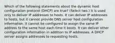 Which of the following statements about the dynamic host configuration protocol (DHCP) are true? (Select two.) It is used only to deliver IP addresses to hosts. It can deliver IP addresses to hosts, but it cannot provide DNS server host configuration information. It cannot be configured to assign the same IP address to the same host each time it boots. It can deliver other configuration information in addition to IP addresses. A DHCP server assigns addresses to requesting hosts.