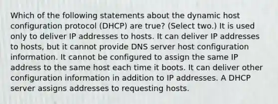 Which of the following statements about the dynamic host configuration protocol (DHCP) are true? (Select two.) It is used only to deliver IP addresses to hosts. It can deliver IP addresses to hosts, but it cannot provide DNS server host configuration information. It cannot be configured to assign the same IP address to the same host each time it boots. It can deliver other configuration information in addition to IP addresses. A DHCP server assigns addresses to requesting hosts.