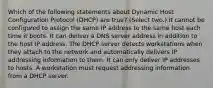 Which of the following statements about Dynamic Host Configuration Protocol (DHCP) are true? (Select two.) It cannot be configured to assign the same IP address to the same host each time it boots. It can deliver a DNS server address in addition to the host IP address. The DHCP server detects workstations when they attach to the network and automatically delivers IP addressing information to them. It can only deliver IP addresses to hosts. A workstation must request addressing information from a DHCP server.