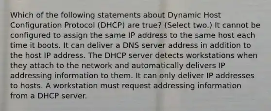 Which of the following statements about Dynamic Host Configuration Protocol (DHCP) are true? (Select two.) It cannot be configured to assign the same IP address to the same host each time it boots. It can deliver a DNS server address in addition to the host IP address. The DHCP server detects workstations when they attach to the network and automatically delivers IP addressing information to them. It can only deliver IP addresses to hosts. A workstation must request addressing information from a DHCP server.