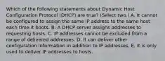 Which of the following statements about Dynamic Host Configuration Protocol (DHCP) are true? (Select two.) A. It cannot be configured to assign the same IP address to the same host each time it boots. B. A DHCP server assigns addresses to requesting hosts. C. IP addresses cannot be excluded from a range of delivered addresses. D. It can deliver other configuration information in addition to IP addresses. E. It is only used to deliver IP addresses to hosts.