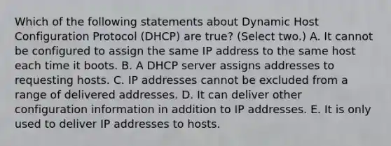 Which of the following statements about Dynamic Host Configuration Protocol (DHCP) are true? (Select two.) A. It cannot be configured to assign the same IP address to the same host each time it boots. B. A DHCP server assigns addresses to requesting hosts. C. IP addresses cannot be excluded from a range of delivered addresses. D. It can deliver other configuration information in addition to IP addresses. E. It is only used to deliver IP addresses to hosts.