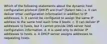 Which of the following statements about the dynamic host configuration protocol (DHCP) are true? (Select two.) a. It can deliver other configuration information in addition to IP addresses. b. It cannot be configured to assign the same IP address to the same host each time it boots. c. It can deliver IP addresses to hosts, but it cannot provide DNS server host configuration information. d. It is used only to deliver IP addresses to hosts. e. A DHCP server assigns addresses to requesting hosts.