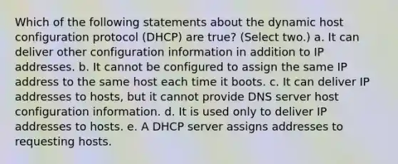 Which of the following statements about the dynamic host configuration protocol (DHCP) are true? (Select two.) a. It can deliver other configuration information in addition to IP addresses. b. It cannot be configured to assign the same IP address to the same host each time it boots. c. It can deliver IP addresses to hosts, but it cannot provide DNS server host configuration information. d. It is used only to deliver IP addresses to hosts. e. A DHCP server assigns addresses to requesting hosts.