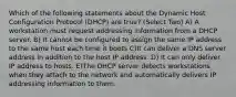 Which of the following statements about the Dynamic Host Configuration Protocol (DHCP) are true? (Select Two) A) A workstation must request addressing information from a DHCP server. B) It cannot be configured to assign the same IP address to the same host each time it boots C)It can deliver a DNS server address in addition to the host IP address. D) It can only deliver IP address to hosts. E)The DHCP server detects workstations when they attach to the network and automatically delivers IP addressing information to them.