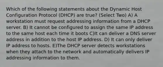 Which of the following statements about the Dynamic Host Configuration Protocol (DHCP) are true? (Select Two) A) A workstation must request addressing information from a DHCP server. B) It cannot be configured to assign the same IP address to the same host each time it boots C)It can deliver a DNS server address in addition to the host IP address. D) It can only deliver IP address to hosts. E)The DHCP server detects workstations when they attach to the network and automatically delivers IP addressing information to them.