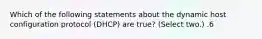 Which of the following statements about the dynamic host configuration protocol (DHCP) are true? (Select two.) .6