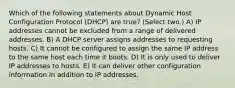 Which of the following statements about Dynamic Host Configuration Protocol (DHCP) are true? (Select two.) A) IP addresses cannot be excluded from a range of delivered addresses. B) A DHCP server assigns addresses to requesting hosts. C) It cannot be configured to assign the same IP address to the same host each time it boots. D) It is only used to deliver IP addresses to hosts. E) It can deliver other configuration information in addition to IP addresses.