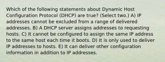 Which of the following statements about Dynamic Host Configuration Protocol (DHCP) are true? (Select two.) A) IP addresses cannot be excluded from a range of delivered addresses. B) A DHCP server assigns addresses to requesting hosts. C) It cannot be configured to assign the same IP address to the same host each time it boots. D) It is only used to deliver IP addresses to hosts. E) It can deliver other configuration information in addition to IP addresses.