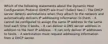 Which of the following statements about the Dynamic Host Configuration Protocol (DHCP) are true? (Select two.) - The DHCP server detects workstations when they attach to the network and automatically delivers IP addressing information to them. - It cannot be configured to assign the same IP address to the same host each time it boots. - It can deliver a DNS server address in addition to the host IP address. - It can only deliver IP addresses to hosts. - A workstation must request addressing information from a DHCP server.