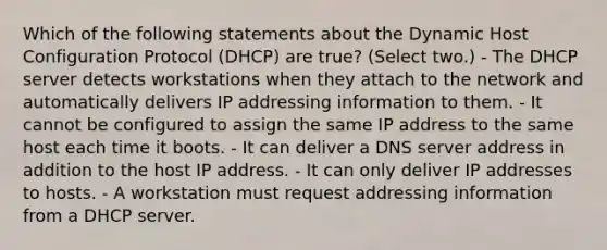 Which of the following statements about the Dynamic Host Configuration Protocol (DHCP) are true? (Select two.) - The DHCP server detects workstations when they attach to the network and automatically delivers IP addressing information to them. - It cannot be configured to assign the same IP address to the same host each time it boots. - It can deliver a DNS server address in addition to the host IP address. - It can only deliver IP addresses to hosts. - A workstation must request addressing information from a DHCP server.