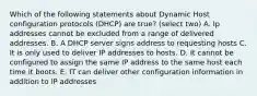 Which of the following statements about Dynamic Host configuration protocols (DHCP) are true? (select two) A. Ip addresses cannot be excluded from a range of delivered addresses. B. A DHCP server signs address to requesting hosts C. It is only used to deliver IP addresses to hosts. D. It cannot be configured to assign the same IP address to the same host each time it boots. E. IT can deliver other configuration information in addition to IP addresses