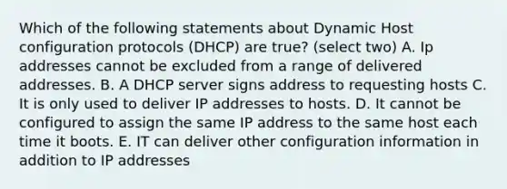 Which of the following statements about Dynamic Host configuration protocols (DHCP) are true? (select two) A. Ip addresses cannot be excluded from a range of delivered addresses. B. A DHCP server signs address to requesting hosts C. It is only used to deliver IP addresses to hosts. D. It cannot be configured to assign the same IP address to the same host each time it boots. E. IT can deliver other configuration information in addition to IP addresses