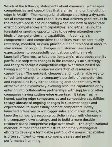 Which of the following statements about dynamically-manages competencies and capabilities that are fresh and on the cutting-edge is FALSE? - The managerial challenge s building a dynamic set of competencies and capabilities that delivers good results in the marketplace is one of deciding when and how to recalibrate existing competencies and capabilities, and either having the foresight or spotting opportunities to develop altogether new kinds of competencies and capabilities. - A company's competencies and competitive capabilities must be continually refreshed, modified, or even phased out and replaced in order to stay abreast of ongoing changes in customer needs and expectations, to successfully combat competitors newly launched offensives, to keep the company's resources/capability portfolio in step with changes in the company's own strategy, and to try to secure a competitive edge over rivals based on having a competitively superior collection of resources and capabilities. - The quickest, cheapest, and most reliable way to refresh and strengthen a company's portfolio of competencies and capabilities is by either acquiring another company with attractive and dynamically-evolving resource capabilities or by entering into collaborative partnerships with suppliers or other companies having cutting-edge expertise. - It takes freshly honed, cutting edge competencies and competitive capabilities to stay abreast of ongoing changes in customer needs and expectations, to successfully combat competitors' newly launched offensives to win bigger sales and market shares, to keep the company's resource portfolio in step with changes in the company's own strategy, and to build a more durable resource based competitive edge over rivals. - The organizational momentum that comes from astute and timely managerial efforts to develop a formidable portfolio of dynamic capabilities is often sufficient to keep a company's sales and profit performance humming.