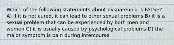 Which of the following statements about dyspareunia is FALSE? A) if it is not cured, it can lead to other sexual problems B) it is a sexual problem that can be experienced by both men and women C) it is usually caused by psychological problems D) the major symptom is pain during intercourse