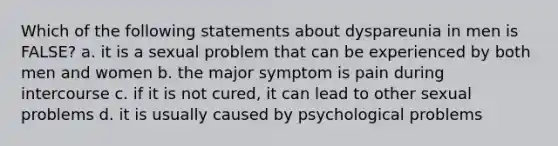 Which of the following statements about dyspareunia in men is FALSE? a. it is a sexual problem that can be experienced by both men and women b. the major symptom is pain during intercourse c. if it is not cured, it can lead to other sexual problems d. it is usually caused by psychological problems