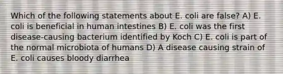 Which of the following statements about E. coli are false? A) E. coli is beneficial in human intestines B) E. coli was the first disease-causing bacterium identified by Koch C) E. coli is part of the normal microbiota of humans D) A disease causing strain of E. coli causes bloody diarrhea