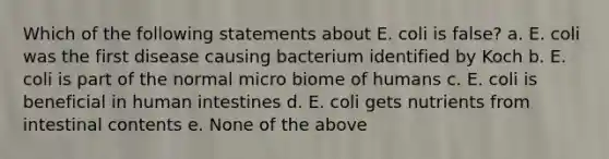 Which of the following statements about E. coli is false? a. E. coli was the first disease causing bacterium identified by Koch b. E. coli is part of the normal micro biome of humans c. E. coli is beneficial in human intestines d. E. coli gets nutrients from intestinal contents e. None of the above