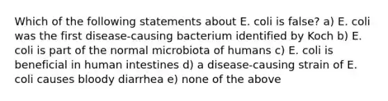 Which of the following statements about E. coli is false? a) E. coli was the first disease-causing bacterium identified by Koch b) E. coli is part of the normal microbiota of humans c) E. coli is beneficial in human intestines d) a disease-causing strain of E. coli causes bloody diarrhea e) none of the above