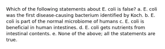 Which of the following statements about E. coli is false? a. E. coli was the first disease-causing bacterium identified by Koch. b. E. coli is part of the normal microbiome of humans c. E. coli is beneficial in human intestines. d. E. coli gets nutrients from intestinal contents. e. None of the above; all the statements are true.