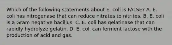 Which of the following statements about E. coli is FALSE? A. E. coli has nitrogenase that can reduce nitrates to nitrites. B. E. coli is a Gram negative bacillus. C. E. coli has gelatinase that can rapidly hydrolyze gelatin. D. E. coli can ferment lactose with the production of acid and gas.