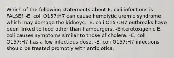 Which of the following statements about E. coli infections is FALSE? -E. coli O157:H7 can cause hemolytic uremic syndrome, which may damage the kidneys. -E. coli O157:H7 outbreaks have been linked to food other than hamburgers. -Enterotoxigenic E. coli causes symptoms similar to those of cholera. -E. coli O157:H7 has a low infectious dose. -E. coli O157:H7 infections should be treated promptly with antibiotics.