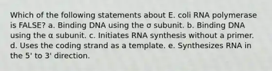 Which of the following statements about E. coli RNA polymerase is FALSE? a. Binding DNA using the σ subunit. b. Binding DNA using the α subunit. c. Initiates RNA synthesis without a primer. d. Uses the coding strand as a template. e. Synthesizes RNA in the 5' to 3' direction.