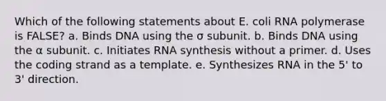 Which of the following statements about E. coli RNA polymerase is FALSE? a. Binds DNA using the σ subunit. b. Binds DNA using the α subunit. c. Initiates RNA synthesis without a primer. d. Uses the coding strand as a template. e. Synthesizes RNA in the 5' to 3' direction.