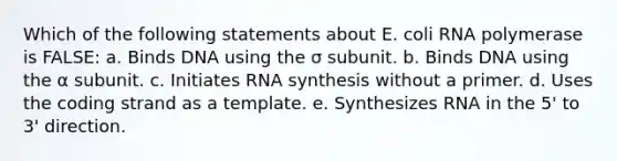 Which of the following statements about E. coli RNA polymerase is FALSE: a. Binds DNA using the σ subunit. b. Binds DNA using the α subunit. c. Initiates RNA synthesis without a primer. d. Uses the coding strand as a template. e. Synthesizes RNA in the 5' to 3' direction.