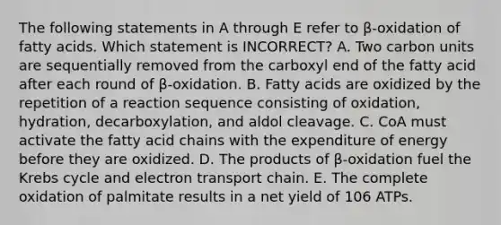 The following statements in A through E refer to β-oxidation of fatty acids. Which statement is INCORRECT? A. Two carbon units are sequentially removed from the carboxyl end of the fatty acid after each round of β-oxidation. B. Fatty acids are oxidized by the repetition of a reaction sequence consisting of oxidation, hydration, decarboxylation, and aldol cleavage. C. CoA must activate the fatty acid chains with the expenditure of energy before they are oxidized. D. The products of β-oxidation fuel the <a href='https://www.questionai.com/knowledge/kqfW58SNl2-krebs-cycle' class='anchor-knowledge'>krebs cycle</a> and electron transport chain. E. The complete oxidation of palmitate results in a net yield of 106 ATPs.