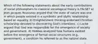 Which of the following statements about the early contributions of social philosophers to classical sociological theory is FALSE? a) Jean-Jacques Rousseau argued that the state of nature was one in which people existed in a symbiotic and idyllic relationship based on equality. b) Enlightenment thinking endorsed Christian scholarship devoted to discovering God's intentions. c) Locke argued that God was responsible for the emergence of society and government. d) Hobbes analyzed how humans existed before the emergence of formal social structures (e.g., government), a condition he referred to as the natural state.