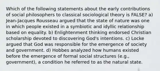 Which of the following statements about the early contributions of social philosophers to classical sociological theory is FALSE? a) Jean-Jacques Rousseau argued that the state of nature was one in which people existed in a symbiotic and idyllic relationship based on equality. b) Enlightenment thinking endorsed Christian scholarship devoted to discovering God's intentions. c) Locke argued that God was responsible for the emergence of society and government. d) Hobbes analyzed how humans existed before the emergence of formal social structures (e.g., government), a condition he referred to as the natural state.