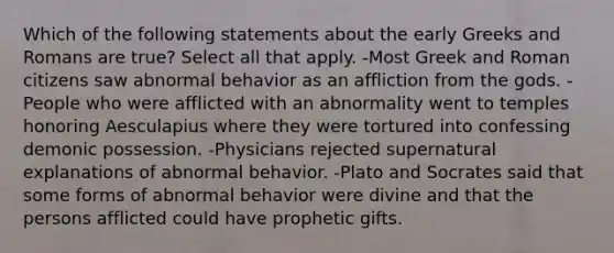 Which of the following statements about the early Greeks and Romans are true? Select all that apply. -Most Greek and Roman citizens saw abnormal behavior as an affliction from the gods. -People who were afflicted with an abnormality went to temples honoring Aesculapius where they were tortured into confessing demonic possession. -Physicians rejected supernatural explanations of abnormal behavior. -Plato and Socrates said that some forms of abnormal behavior were divine and that the persons afflicted could have prophetic gifts.