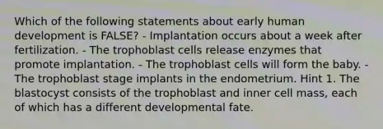 Which of the following statements about early human development is FALSE? - Implantation occurs about a week after fertilization. - The trophoblast cells release enzymes that promote implantation. - The trophoblast cells will form the baby. - The trophoblast stage implants in the endometrium. Hint 1. The blastocyst consists of the trophoblast and inner cell mass, each of which has a different developmental fate.