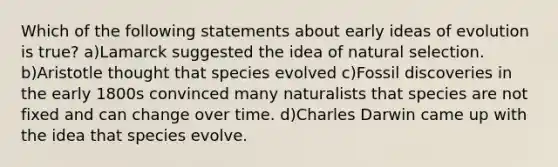 Which of the following statements about early ideas of evolution is true? a)Lamarck suggested the idea of natural selection. b)Aristotle thought that species evolved c)Fossil discoveries in the early 1800s convinced many naturalists that species are not fixed and can change over time. d)Charles Darwin came up with the idea that species evolve.