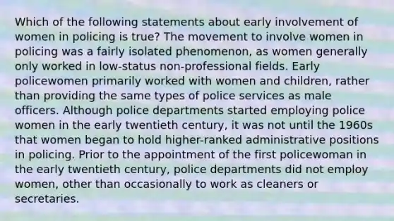 Which of the following statements about early involvement of women in policing is true? The movement to involve women in policing was a fairly isolated phenomenon, as women generally only worked in low-status non-professional fields. Early policewomen primarily worked with women and children, rather than providing the same types of police services as male officers. Although police departments started employing police women in the early twentieth century, it was not until the 1960s that women began to hold higher-ranked administrative positions in policing. Prior to the appointment of the first policewoman in the early twentieth century, police departments did not employ women, other than occasionally to work as cleaners or secretaries.