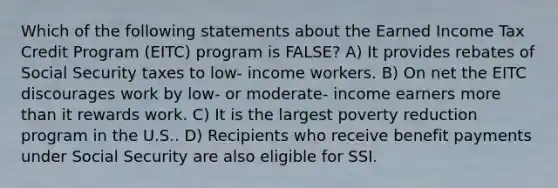 Which of the following statements about the Earned Income Tax Credit Program (EITC) program is FALSE? A) It provides rebates of Social Security taxes to low- income workers. B) On net the EITC discourages work by low- or moderate- income earners more than it rewards work. C) It is the largest poverty reduction program in the U.S.. D) Recipients who receive benefit payments under Social Security are also eligible for SSI.