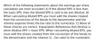 Which of the following statements about the earnings per share calculation are most accurate? A) If the diluted EPS is less than the basic EPS, then the diluted EPS is said to be anti-dilutive. B) When calculating diluted EPS you must add the shares created from the conversion of the bonds to the denominator and the interest expense times the tax rate to the numerator. C) None of these choices are correct. Explanation References Anti-dilutive is when dilutive EPS > basic EPS. When calculating diluted EPS, you must add the shares created from the conversion of the bonds to the denominator and the interest (1 - tax rate) to the numerator.