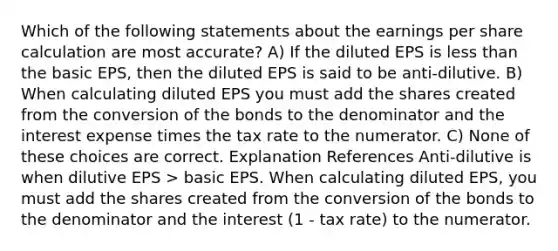 Which of the following statements about the earnings per share calculation are most accurate? A) If the diluted EPS is <a href='https://www.questionai.com/knowledge/k7BtlYpAMX-less-than' class='anchor-knowledge'>less than</a> the basic EPS, then the diluted EPS is said to be anti-dilutive. B) When calculating diluted EPS you must add the shares created from the conversion of the bonds to the denominator and the interest expense times the tax rate to the numerator. C) None of these choices are correct. Explanation References Anti-dilutive is when dilutive EPS > basic EPS. When calculating diluted EPS, you must add the shares created from the conversion of the bonds to the denominator and the interest (1 - tax rate) to the numerator.