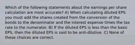 Which of the following statements about the earnings per share calculation are most accurate? A) When calculating diluted EPS you must add the shares created from the conversion of the bonds to the denominator and the interest expense times the tax rate to the numerator. B) If the diluted EPS is less than the basic EPS, then the diluted EPS is said to be anti-dilutive. C) None of these choices are correct.