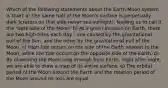 Which of the following statements about the Earth Moon system is true? a) The same half of the Moon's surface is perpetually dark (craters on that side never see sunlight), leading us to call it the "dark side of the Moon" b) At a given location on Earth, there are two high tides each day - one caused by the gravitational pull of the Sun, and the other by the gravitational pull of the Moon. c) High tide occurs on the side of the Earth nearest to the Moon, while low tide occurs on the opposite side of the Earth. d) By observing the Moon long enough from Earth, night after night, we are able to draw a map of its entire surface. e) The orbital period of the Moon around the Earth and the rotation period of the Moon around its axis are equal