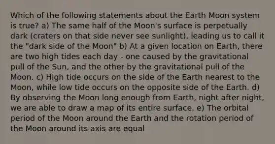 Which of the following statements about the Earth Moon system is true? a) The same half of the Moon's surface is perpetually dark (craters on that side never see sunlight), leading us to call it the "dark side of the Moon" b) At a given location on Earth, there are two high tides each day - one caused by the gravitational pull of the Sun, and the other by the gravitational pull of the Moon. c) High tide occurs on the side of the Earth nearest to the Moon, while low tide occurs on the opposite side of the Earth. d) By observing the Moon long enough from Earth, night after night, we are able to draw a map of its entire surface. e) The orbital period of the Moon around the Earth and the rotation period of the Moon around its axis are equal