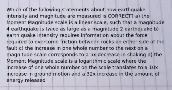 Which of the following statements about how earthquake intensity and magnitude are measured is CORRECT? a) the Moment Magnitude scale is a linear scale, such that a magnitude 4 earthquake is twice as large as a magnitude 2 earthquake b) earth quake intensity requires information about the force required to overcome friction between rocks on either side of the fault c) the increase in one whole number to the next on a magnitude scale corresponds to a 5x decrease in shaking d) the Moment Magnitude scale is a logarithmic scale where the increase of one whole number on the scale translates to a 10x increase in ground motion and a 32x increase in the amount of energy released