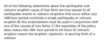 All of the following statements about the earthquake and volcanic eruption cause of loss form are true except A) all earthquake shocks or volcanic eruptions that occur within any 168-hour period constitute a single earthquake or volcanic eruption B) this endorsement must be used in conjunction with one of the causes of loss forms C) the expiration of the policy does reduce the 168- hour period to 24 hours D) volcanic eruption means the eruption, explosion, or pouring forth of a volcano