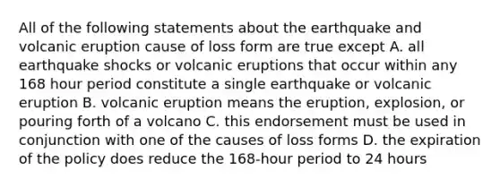 All of the following statements about the earthquake and volcanic eruption cause of loss form are true except A. all earthquake shocks or volcanic eruptions that occur within any 168 hour period constitute a single earthquake or volcanic eruption B. volcanic eruption means the eruption, explosion, or pouring forth of a volcano C. this endorsement must be used in conjunction with one of the causes of loss forms D. the expiration of the policy does reduce the 168-hour period to 24 hours