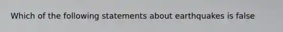 Which of the following statements about earthquakes is false