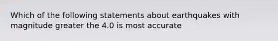 Which of the following statements about earthquakes with magnitude greater the 4.0 is most accurate